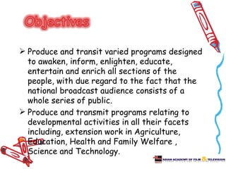  Produce and transit varied programs designed
  to awaken, inform, enlighten, educate,
  entertain and enrich all sections of the
  people, with due regard to the fact that the
  national broadcast audience consists of a
  whole series of public.
 Produce and transmit programs relating to
  developmental activities in all their facets
  including, extension work in Agriculture,
  Education, Health and Family Welfare ,
  Science and Technology.
 