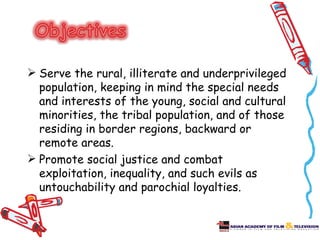  Serve the rural, illiterate and underprivileged
  population, keeping in mind the special needs
  and interests of the young, social and cultural
  minorities, the tribal population, and of those
  residing in border regions, backward or
  remote areas.
 Promote social justice and combat
  exploitation, inequality, and such evils as
  untouchability and parochial loyalties.
 