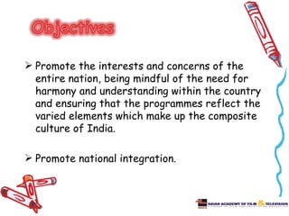  Promote the interests and concerns of the
  entire nation, being mindful of the need for
  harmony and understanding within the country
  and ensuring that the programmes reflect the
  varied elements which make up the composite
  culture of India.

 Promote national integration.
 