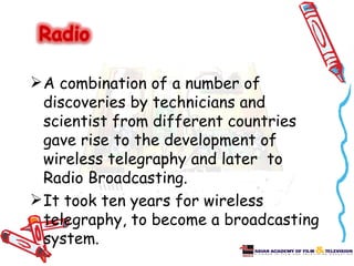  A combination of a number of
  discoveries by technicians and
  scientist from different countries
  gave rise to the development of
  wireless telegraphy and later to
  Radio Broadcasting.
 It took ten years for wireless
  telegraphy, to become a broadcasting
  system.
 