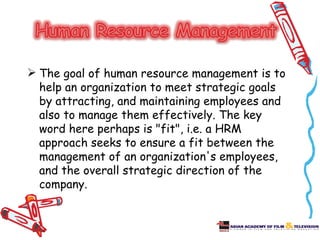  The goal of human resource management is to
  help an organization to meet strategic goals
  by attracting, and maintaining employees and
  also to manage them effectively. The key
  word here perhaps is "fit", i.e. a HRM
  approach seeks to ensure a fit between the
  management of an organization's employees,
  and the overall strategic direction of the
  company.
 