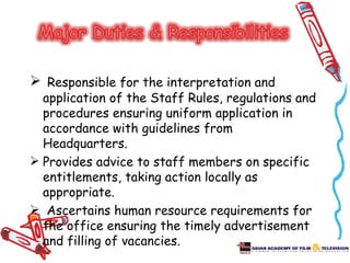  Responsible for the interpretation and
  application of the Staff Rules, regulations and
  procedures ensuring uniform application in
  accordance with guidelines from
  Headquarters.
 Provides advice to staff members on specific
  entitlements, taking action locally as
  appropriate.
 Ascertains human resource requirements for
  the office ensuring the timely advertisement
  and filling of vacancies.
 