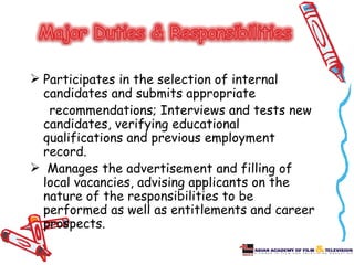  Participates in the selection of internal
  candidates and submits appropriate
   recommendations; Interviews and tests new
  candidates, verifying educational
  qualifications and previous employment
  record.
 Manages the advertisement and filling of
  local vacancies, advising applicants on the
  nature of the responsibilities to be
  performed as well as entitlements and career
  prospects.
 