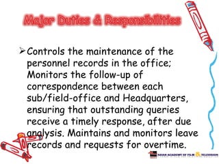  Controls the maintenance of the
  personnel records in the office;
  Monitors the follow-up of
  correspondence between each
  sub/field-office and Headquarters,
  ensuring that outstanding queries
  receive a timely response, after due
  analysis. Maintains and monitors leave
  records and requests for overtime.
 