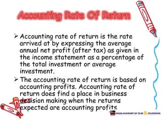  Accounting rate of return is the rate
  arrived at by expressing the average
  annual net profit (after tax) as given in
  the income statement as a percentage of
  the total investment or average
  investment.
 The accounting rate of return is based on
  accounting profits. Accounting rate of
  return does find a place in business
  decision making when the returns
  expected are accounting profits.
 
