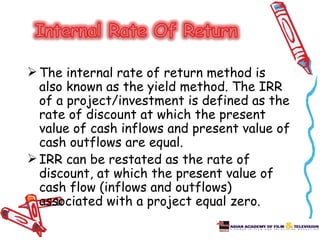  The internal rate of return method is
  also known as the yield method. The IRR
  of a project/investment is defined as the
  rate of discount at which the present
  value of cash inflows and present value of
  cash outflows are equal.
 IRR can be restated as the rate of
  discount, at which the present value of
  cash flow (inflows and outflows)
  associated with a project equal zero.
 