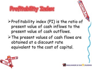  Profitability index (PI) is the ratio of
  present value of cash inflows to the
  present value of cash outflows.
 The present values of cash flows are
  obtained at a discount rate
  equivalent to the cost of capital.
 