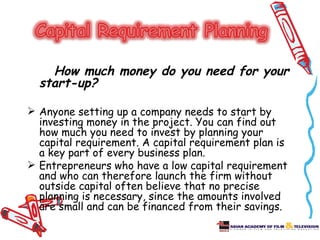 How much money do you need for your
  start-up?

 Anyone setting up a company needs to start by
  investing money in the project. You can find out
  how much you need to invest by planning your
  capital requirement. A capital requirement plan is
  a key part of every business plan.
 Entrepreneurs who have a low capital requirement
  and who can therefore launch the firm without
  outside capital often believe that no precise
  planning is necessary, since the amounts involved
  are small and can be financed from their savings.
 