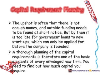  The upshot is often that there is not
  enough money, and outside funding needs
  to be found at short notice. But by then it
  is too late for government loans to new
  start-ups, which can only be applied for
  before the company is founded.
 A thorough planning of the capital
  requirements is therefore one of the basic
  elements of every envisaged new firm. You
  need to find out how much capital you
  require.
 