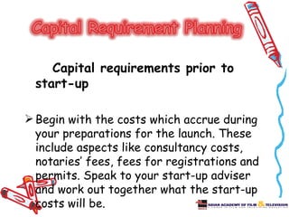 Capital requirements prior to
  start-up

 Begin with the costs which accrue during
  your preparations for the launch. These
  include aspects like consultancy costs,
  notaries’ fees, fees for registrations and
  permits. Speak to your start-up adviser
  and work out together what the start-up
  costs will be.
 