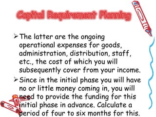  The latter are the ongoing
  operational expenses for goods,
  administration, distribution, staff,
  etc., the cost of which you will
  subsequently cover from your income.
 Since in the initial phase you will have
  no or little money coming in, you will
  need to provide the funding for this
  initial phase in advance. Calculate a
  period of four to six months for this.
 