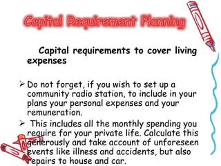 Capital requirements to cover living
  expenses

 Do not forget, if you wish to set up a
  community radio station, to include in your
  plans your personal expenses and your
  remuneration.
 This includes all the monthly spending you
  require for your private life. Calculate this
  generously and take account of unforeseen
  events like illness and accidents, but also
  repairs to house and car.
 
