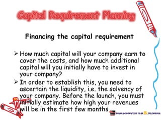 Financing the capital requirement

 How much capital will your company earn to
  cover the costs, and how much additional
  capital will you initially have to invest in
  your company?
 In order to establish this, you need to
  ascertain the liquidity, i.e. the solvency of
  your company. Before the launch, you must
  initially estimate how high your revenues
  will be in the first few months.
 