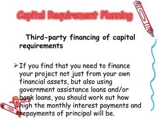 Third-party financing of capital
 requirements

 If you find that you need to finance
  your project not just from your own
  financial assets, but also using
  government assistance loans and/or
  bank loans, you should work out how
  high the monthly interest payments and
  repayments of principal will be.
 