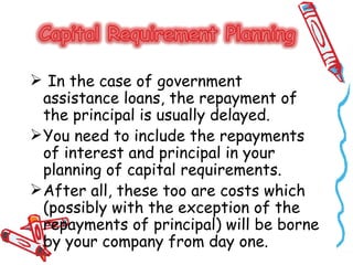  In the case of government
  assistance loans, the repayment of
  the principal is usually delayed.
 You need to include the repayments
  of interest and principal in your
  planning of capital requirements.
 After all, these too are costs which
  (possibly with the exception of the
  repayments of principal) will be borne
  by your company from day one.
 
