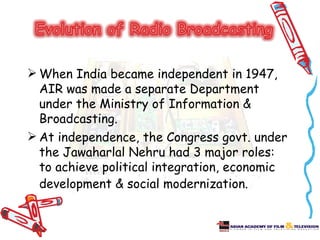  When India became independent in 1947,
  AIR was made a separate Department
  under the Ministry of Information &
  Broadcasting.
 At independence, the Congress govt. under
  the Jawaharlal Nehru had 3 major roles:
  to achieve political integration, economic
  development & social modernization.
 