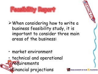  When considering how to write a
  business feasibility study, it is
  important to consider three main
  areas of the business:

• market environment
• technical and operational
  requirements
• financial projections
 