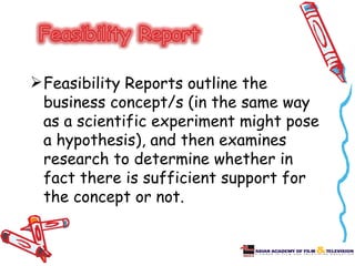  Feasibility Reports outline the
  business concept/s (in the same way
  as a scientific experiment might pose
  a hypothesis), and then examines
  research to determine whether in
  fact there is sufficient support for
  the concept or not.
 