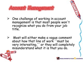  One challenge of working in account
  management is that most people won't
  recognize what you do from your job
  title.

    Most will either make a vague comment
    about how that line of work ''must be
    very interesting,'' or they will completely
    misunderstand what it is that you do.
 