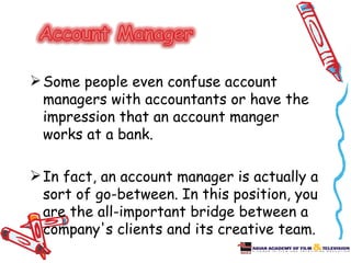  Some people even confuse account
  managers with accountants or have the
  impression that an account manger
  works at a bank.

 In fact, an account manager is actually a
  sort of go-between. In this position, you
  are the all-important bridge between a
  company's clients and its creative team.
 