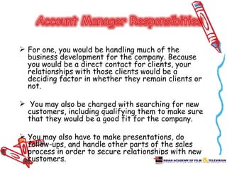  For one, you would be handling much of the
  business development for the company. Because
  you would be a direct contact for clients, your
  relationships with those clients would be a
  deciding factor in whether they remain clients or
  not.

 You may also be charged with searching for new
  customers, including qualifying them to make sure
  that they would be a good fit for the company.

 You may also have to make presentations, do
  follow-ups, and handle other parts of the sales
  process in order to secure relationships with new
  customers.
 