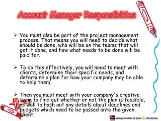  You must also be part of the project management
  process. That means you will need to decide what
  should be done, who will be on the teams that will
  get it done, and how what needs to be done will be
  paid for.

 To do this effectively, you will need to meet with
  clients, determine their specific needs, and
  determine a plan for how your company may be able
  to help them.

 Then you must meet with your company's creative
  team to find out whether or not the plan is feasible,
  as well to hash out any details about deadlines and
  budgets which need to be passed onto the given
  client.
 