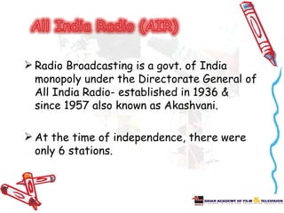  Radio Broadcasting is a govt. of India
  monopoly under the Directorate General of
  All India Radio- established in 1936 &
  since 1957 also known as Akashvani.

 At the time of independence, there were
  only 6 stations.
 