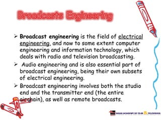  Broadcast engineering is the field of electrical
  engineering, and now to some extent computer
  engineering and information technology, which
  deals with radio and television broadcasting.
 Audio engineering and is also essential part of
  broadcast engineering, being their own subsets
  of electrical engineering.
 Broadcast engineering involves both the studio
  end and the transmitter end (the entire
  airchain), as well as remote broadcasts.
 