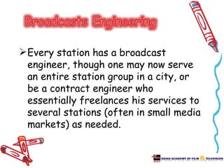  Every station has a broadcast
  engineer, though one may now serve
  an entire station group in a city, or
  be a contract engineer who
  essentially freelances his services to
  several stations (often in small media
  markets) as needed.
 