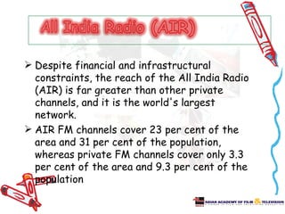  Despite financial and infrastructural
  constraints, the reach of the All India Radio
  (AIR) is far greater than other private
  channels, and it is the world's largest
  network.
 AIR FM channels cover 23 per cent of the
  area and 31 per cent of the population,
  whereas private FM channels cover only 3.3
  per cent of the area and 9.3 per cent of the
  population
 