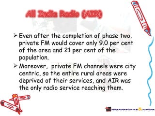  Even after the completion of phase two,
  private FM would cover only 9.0 per cent
  of the area and 21 per cent of the
  population.
 Moreover, private FM channels were city
  centric, so the entire rural areas were
  deprived of their services, and AIR was
  the only radio service reaching them.
 