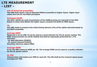 LTE MEASUREMENT
- LIST List of detected preambles

The eNB shall report a list of detected PRACH preambles to higher layers. Higher layer
utilize this info for the RACH procedure

Transport BLER

The ACK/ NACKs for each transmission of the HARQ process are reported to the MAC.
Based on these ACK/NACKs the higher layers compute the BLER for RRM issues.

TA

The eNB needs to measure the initial timing advance (TA) of the uplink channels based on
the RACH preamble.

Average RSSI

Measured in UL by eNB. It can be used as a level indicator for the UL power control. The
RSSI measurements are all UE related and shall be separately performed for ( TTI
intervals)
· UL data allocation (PUSCH)
· UL control channel (PUCCH)
Sounding reference signal (SRS)

Average SINR

In UL the eNB measures SINR per UE. The average SINR can be used as a quality indicator
for the UL power control

UL CSI

Channel state information per PRB for each UE. The CSI shall be the received signal power
averaged per PRB.
1

 