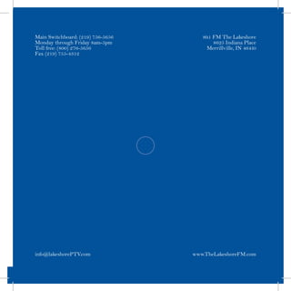 Main Switchboard: (219) 756-5656      89.1 FM The Lakeshore
Monday through Friday 8am-5pm              8625 Indiana Place
Toll free: (800) 276-5656               Merrillville, IN 46410
Fax (219) 755-4312




info@lakeshorePTV.com              www.TheLakeshoreFM.com
 