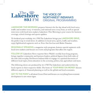 THE VOICE OF
                                         NORTHWEST INDIANA’S
                                         ORIGINAL PROGRAMMING

LAKESHORE THIS MORNING prepares listeners for the day ahead with local news,
traffic and weather every 10 minutes, and national news every hour, as well as special
interviews with local news makers. Lakeshore This Morning is your source for business
coverage, school closings and sports updates.

To bookend your workday, 89.1 FM The Lakeshore brings you LAKESHORE DRIVE,
the prefect way to wind down. In addition to local news, sports, traffic and weather,
enjoy lighthearted segments such as News You Can Lose and Rotten Tomatoes.

REGIONALLY SPEAKING, a magazine style program, features special segments with
local news makers and focuses on events and programs that affect the region.

FOLLOW UP, Lakeshore News reporter Steve Walsh’s weekly hour-long program,
brings together community and business leaders, political figures from both sides of
the aisle and everyday Northwest Indiana folks to engage in a spirited discussion of
different local topics, from education to the economy, politics, law, agriculture and more.

The following shows are produced by 89.1 FM The Lakeshore and underwritten by
local experts in their respective fields. The hosts of YOUR MIND ON MONEY discuss
different aspects of financial planning as well as the global and local economies.

GET TO THE POINT is all about Crown Point and focuses on everything from economic
development to new street signs.
 
