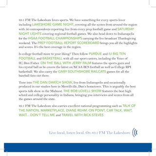 89.1 FM The Lakeshore loves sports. We have something for every sports lover
including LAKESHORE GAME NIGHT, covering all the scores from around the region
with 30 correspondents reporting live from every prep football game and SATURDAY
NIGHT LIGHTS covering regional football games. We also head down to Indianapolis
for the IHSAA FOOTbALL CHAMPIONSHIPS carrying the live broadcast Thanksgiving
weekend. The PREP FOOTbALL REPORT SCOREbOARD brings you all the highlights
and scores. It’s the best coverage in the region.

Is college football more to your liking? Then follow PURDUE and IU bIG TEN
FOOTbALL and bASKETbALL with all our sport casters, including the Voice of
IU, Don Fisher. ON THE bALL WITH JERRY PALM features the sports guru and
his crystal ball as he covers the latest on NCAA BCS football as well as College RPI
basketball. We also carry the GARY SOUTHSHORE RAILCATS games for all the
baseball fans out there.

Tune into THE DAN DAKICH SHOW, live from Indianapolis and occasionally
produced in our studios here in Merrillville, Dan’s hometown. This is arguably the best
sports talk show in the Midwest. THE bOb LOVELL SHOW features the best high
school and college personality in Indiana, bringing you interviews and scores from all
the games around the state.

89.1 FM The Lakeshore also carries excellent national programming such as TALK OF
THE NATION, MARKETPLACE, DIANE REHM, ON POINT, CAR TALK, WAIT,
WAIT... DON’T TELL ME and TRAVEL WITH RICK STEVES




                      Live local, listen local. On 89.1 FM The Lakeshore
 