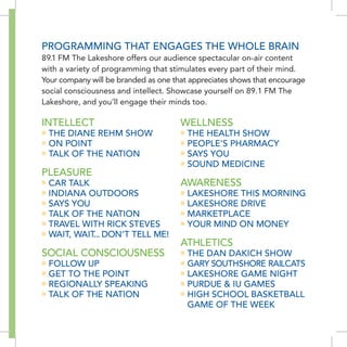 PROGRAMMING THAT ENGAGES THE WHOLE bRAIN
89.1 FM The Lakeshore offers our audience spectacular on-air content
with a variety of programming that stimulates every part of their mind.
Your company will be branded as one that appreciates shows that encourage
social consciousness and intellect. Showcase yourself on 89.1 FM The
Lakeshore, and you’ll engage their minds too.

INTELLECT                             WELLNESS
» THE DIANE REHM SHOW                 » THE HEALTH SHOW
» ON POINT                            » PEOPLE’S PHARMACY
» TALK OF THE NATION                  » SAYS YOU
                                      » SOUND MEDICINE
PLEASURE
» CAR TALK                            AWARENESS
» INDIANA OUTDOORS                    » LAKESHORE THIS MORNING
» SAYS YOU                            » LAKESHORE DRIVE
» TALK OF THE NATION                  » MARKETPLACE
» TRAVEL WITH RICK STEVES             » YOUR MIND ON MONEY
» WAIT, WAIT... DON’T TELL ME!
                                      ATHLETICS
SOCIAL CONSCIOUSNESS                  » THE DAN DAKICH SHOW
» FOLLOW UP                           » GARY SOUTHSHORE RAILCATS
» GET TO THE POINT                    » LAKESHORE GAME NIGHT
» REGIONALLY SPEAKING                 » PURDUE & IU GAMES
» TALK OF THE NATION                  » HIGH SCHOOL bASKETbALL
                                        GAME OF THE WEEK
 