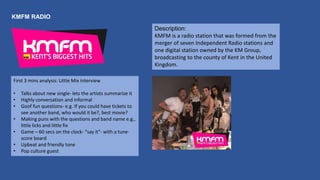 KMFM RADIO
Description:
KMFM is a radio station that was formed from the
merger of seven Independent Radio stations and
one digital station owned by the KM Group,
broadcasting to the county of Kent in the United
Kingdom.
First 3 mins analysis: Little Mix interview
• Talks about new single- lets the artists summarize it
• Highly conversation and informal
• Goof fun questions- e.g. If you could have tickets to
see another band, who would it be?, best movie?
• Making puns with the questions and band name e.g.,
little licks and little fix
• Game – 60 secs on the clock- "say it"- with a tune-
score board
• Upbeat and friendly tone
• Pop culture guest
 