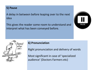 5) Pause

A delay in between before leaping over to the next
idea

This gives the reader some room to understand and
interpret what has been conveyed before.



                 6) Pronunciation

                 Right pronunciation and delivery of words

                 Most significant in case of ‘specialized
                 audience’ (Doctors Farmers etc)
 