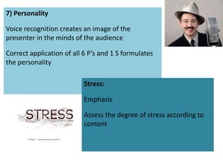 7) Personality

Voice recognition creates an image of the
presenter in the minds of the audience

Correct application of all 6 P’s and 1 S formulates
the personality

                           Stress:

                           Emphasis

                           Assess the degree of stress according to
                           content
 
