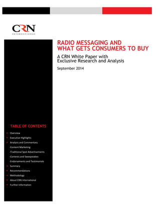 RADIO MESSAGING AND
WHAT GETS CONSUMERS TO BUY
A CRN White Paper with
Exclusive Research and Analysis
September 2014
TABLE OF CONTENTS
 Overview
 Executive Highlights
 Analysis and Commentary
-Content Marketing
-Traditional Spot Advertisements
-Contests and Sweepstakes
-Endorsements and Testimonials
 Summary
 Recommendations
 Methodology
 About CRN International
 Further Information
 