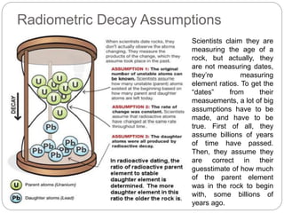Radiometric Decay Assumptions
Scientists claim they are
measuring the age of a
rock, but actually, they
are not measuring dates,
they’re measuring
element ratios. To get the
“dates” from their
measuements, a lot of big
assumptions have to be
made, and have to be
true. First of all, they
assume billions of years
of time have passed.
Then, they assume they
are correct in their
guesstimate of how much
of the parent element
was in the rock to begin
with, some billions of
years ago.
 