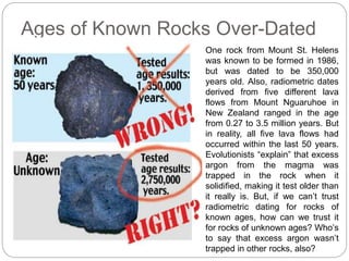Ages of Known Rocks Over-Dated
One rock from Mount St. Helens
was known to be formed in 1986,
but was dated to be 350,000
years old. Also, radiometric dates
derived from five different lava
flows from Mount Nguaruhoe in
New Zealand ranged in the age
from 0.27 to 3.5 million years. But
in reality, all five lava flows had
occurred within the last 50 years.
Evolutionists “explain” that excess
argon from the magma was
trapped in the rock when it
solidified, making it test older than
it really is. But, if we can’t trust
radiometric dating for rocks of
known ages, how can we trust it
for rocks of unknown ages? Who’s
to say that excess argon wasn’t
trapped in other rocks, also?
 
