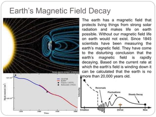 Earth’s Magnetic Field Decay
The earth has a magnetic field that
protects living things from strong solar
radiation and makes life on earth
possible. Without our magnetic field life
on earth would not exist. Since 1845
scientists have been measuring the
earth’s magnetic field. They have come
to the disturbing conclusion that the
earth’s magnetic field is rapidly
decaying. Based on the current rate at
which the earth’s field is winding down it
can be calculated that the earth is no
more than 20,000 years old.
 