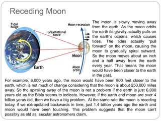 Receding Moon
The moon is slowly moving away
from the earth. As the moon orbits
the earth its gravity actually pulls on
the earth’s oceans, which causes
tides. The tides actually “pull
forward” on the moon, causing the
moon to gradually spiral outward.
So the moon moves about an inch
and a half away from the earth
every year. That means the moon
would have been closer to the earth
in the past.
For example, 6,000 years ago, the moon would have been 800 feet closer to the
earth, which is not much of change considering that the moon is about 250,000 miles
away. So the spiraling away of the moon is not a problem if the earth is just 6,000
years old as the Bible seems to indicate. However, if the earth and moon are over 4
billion yeras old, then we have a big problem. At the same rate the moon is receding
today, if we extrapolated backwards in time, just 1.4 billion years ago the earth and
moon would have been touching. This problem suggests that the moon can’t
possibly as old as secular astronomers claim.
 