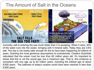 The Amount of Salt in the Oceans
Currently, salt is entering the sea much faster than it is escaping. When it rains, 30%
of the water runs into the ocean, bringing with it mineral salts. Today they are 3.6%
salt. The sea is not nearly salty enough for this to have been happening for billions of
years. Granting the most generous assumptions to evolutionists, Creation Scientists
calculated that the ocean must be less than 62 million years old. It’s important to
stress that this is not the actual age, but a maximum age. That is, this evidence is
consistent with any age up to 62 million years, including the biblical age of about
6,000 years. The saltiness of today’s oceans could have been reached in less than
5,000 years.
 