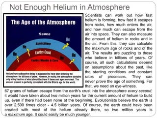 Not Enough Helium in Atmosphere
Scientists can work out how fast
helium is forming, how fast it escapes
from rocks, how much enters the air,
and how much can escape from the
air into space. They can also measure
the amount of helium in rocks and in
the air. From this, they can calculate
the maximum age of rocks and of the
air. The results are puzzling to those
who believe in billions of years. Of
course, all such calculations depend
on assumptions about the past, like
the starting conditions and constant
rates of processes. They can
never prove the age of something. For
that, we need an eye-witness.
67 grams of helium escape from the earth's crust into the atmosphere every second,
it would have taken about two million years for the current amount of helium to build
up, even if there had been none at the beginning. Evolutionists believe the earth is
over 2,500 times older - 4.5 billion years. Of course, the earth could have been
created with most of the helium already there, so two million years is
a maximum age. It could easily be much younger.
 