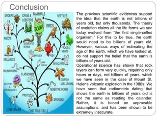 Conclusion
The previous scientific evidences support
the idea that the earth is not billions of
years old, but only thousands. The theory
of evolution claims all the life forms we see
today evolved from “the first single-celled
organism.” For this to be true, the earth
would need to be billions of years old.
However, various ways of estimating the
age of the earth, which we have looked at,
do not support the belief that the earth is
billions of years old.
Operational science has shown that rock
layers can form very quickly, requiring only
hours or days, not billions of years, which
we have seen in the case of Mount St.
Helens volcanic explosion in the 1980s. We
have seen that radiometric dating that
shows the earth is billions of years old is
not the same as reading the calander.
Rather, it is based on unprovable
assumptions, and has been shown to be
extremely inaccurate.
 