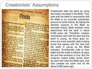 Creationists´ Assumptions
Creationists date the earth by using
the history recorded in the Bible. They
start with the belief or assumption that
the Bible is an accurate eyewitness
account of world history. By taking the
Genesis account in the Bible as
recorded history, Bible scholars have
determined that the earth is about
6,000 years old. Therefore, creation
scientistists start with the idea that the
earth is young. As times goes on,
more and more scientific data is being
found that agrees with the idea that
the earth is young as the Bible
indicates. Evolutionists hold to their
belief that the earth is billions of years
old and that evolution is true. But the
evidence makes better sense when
we start with what the Bible says, that
God created the earth and all life
about 6,000 years ago.
 