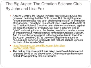 The Big Auger: The Creation Science Club
By John and Lisa Fox
 A NEW GIANT'S IN TOWN! Thirteen-year-old David Avila has
grown up believing that the Bible is true. But his eighth grade
honors science class has been challenging his faith in one battle
after another. Throughout this school year, David-with the help of
the Creation Science Club-has been able to stand strong against
the giant-the theory of evolution. But now, a different kind of
"giant" is showing its face. Robberies, vandalism, and arson are
all threatening Dr. Veritas's newly remodeled Creation Museum.
And the number one suspect is the biggest outlaw in town-the
Big Auger. Join the CSC as they work together to save the
museum and convince Greenville that real-life science upholds
the truth of the Word of God.
 https://www.amazon.com/Big-Auger-John-Lisa-
Fox/dp/1606477668
 The bulk of this powerpoint was taken from David Avila’s report
on pages 39-45 of the above book. Other resources have been
added. Powerpoint by Dennis Edwards
 