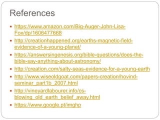 References
 https://www.amazon.com/Big-Auger-John-Lisa-
Fox/dp/1606477668
 http://creationhappened.org/earths-magnetic-field-
evidence-of-a-young-planet/
 https://answersingenesis.org/bible-questions/does-the-
bible-say-anything-about-astronomy/
 http://creation.com/salty-seas-evidence-for-a-young-earth
 http://www.wiseoldgoat.com/papers-creation/hovind-
seminar_part1b_2007.html
 http://vineyardlabourer.info/cs-
blowing_old_earth_belief_away.html
 https://www.google.pt/imghp
 